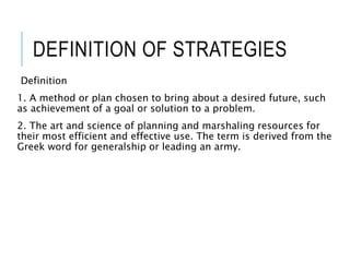 DEFINITION OF STRATEGIES
Definition
1. A method or plan chosen to bring about a desired future, such
as achievement of a goal or solution to a problem.
2. The art and science of planning and marshaling resources for
their most efficient and effective use. The term is derived from the
Greek word for generalship or leading an army.
 
