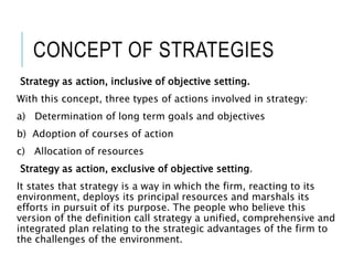 CONCEPT OF STRATEGIES
Strategy as action, inclusive of objective setting.
With this concept, three types of actions involved in strategy:
a) Determination of long term goals and objectives
b) Adoption of courses of action
c) Allocation of resources
Strategy as action, exclusive of objective setting.
It states that strategy is a way in which the firm, reacting to its
environment, deploys its principal resources and marshals its
efforts in pursuit of its purpose. The people who believe this
version of the definition call strategy a unified, comprehensive and
integrated plan relating to the strategic advantages of the firm to
the challenges of the environment.
 