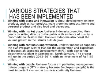 VARIOUS STRATEGIES THAT
HAS BEEN IMPLEMENTED
1. Winning with brand and innovation is about development on new
product, such as hair product, male grooming product, home and
personal product and also food and beverages.
2. Winning with market place. Unilever Indonesia promoting their
goods by selling directly to the public with evidence of quality in
real condition. Besides that, Unilever Indonesia also boost the
volume growth in the islands outside Java.
3. Winning with continous improvement. Unilever Indonesia supports
the plan Program Master Plan for the Acceleration and Expansion
of Indonesian Economic Development (MP3I) with pioneering
oleochemichal plant in Seimangkei, North Sumatra. The project
will run in the period 2013-2014, with an investment of Rp 1.45
trillion.
4. Winning with people. Unilever focuses in perfecting management
trainee program (MT) is strong because Employees (people) is the
most important element in business continuity Unilever.
 