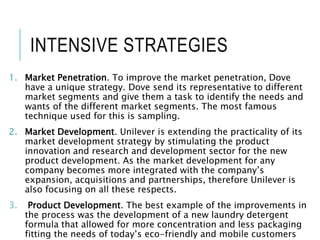 INTENSIVE STRATEGIES
1. Market Penetration. To improve the market penetration, Dove
have a unique strategy. Dove send its representative to different
market segments and give them a task to identify the needs and
wants of the different market segments. The most famous
technique used for this is sampling.
2. Market Development. Unilever is extending the practicality of its
market development strategy by stimulating the product
innovation and research and development sector for the new
product development. As the market development for any
company becomes more integrated with the company’s
expansion, acquisitions and partnerships, therefore Unilever is
also focusing on all these respects.
3. Product Development. The best example of the improvements in
the process was the development of a new laundry detergent
formula that allowed for more concentration and less packaging
fitting the needs of today’s eco-friendly and mobile customers
 