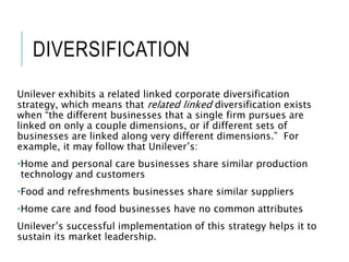 DIVERSIFICATION
Unilever exhibits a related linked corporate diversification
strategy, which means that related linked diversification exists
when “the different businesses that a single firm pursues are
linked on only a couple dimensions, or if different sets of
businesses are linked along very different dimensions.” For
example, it may follow that Unilever’s:
•Home and personal care businesses share similar production
technology and customers
•Food and refreshments businesses share similar suppliers
•Home care and food businesses have no common attributes
Unilever’s successful implementation of this strategy helps it to
sustain its market leadership.
 