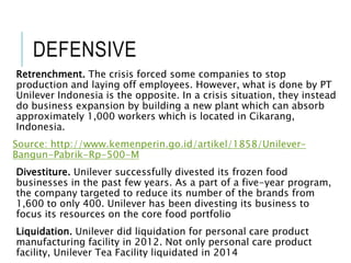 DEFENSIVE
Retrenchment. The crisis forced some companies to stop
production and laying off employees. However, what is done by PT
Unilever Indonesia is the opposite. In a crisis situation, they instead
do business expansion by building a new plant which can absorb
approximately 1,000 workers which is located in Cikarang,
Indonesia.
Source: http://www.kemenperin.go.id/artikel/1858/Unilever-
Bangun-Pabrik-Rp-500-M
Divestiture. Unilever successfully divested its frozen food
businesses in the past few years. As a part of a five-year program,
the company targeted to reduce its number of the brands from
1,600 to only 400. Unilever has been divesting its business to
focus its resources on the core food portfolio
Liquidation. Unilever did liquidation for personal care product
manufacturing facility in 2012. Not only personal care product
facility, Unilever Tea Facility liquidated in 2014
 