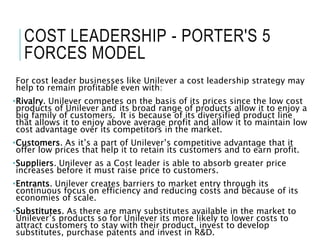COST LEADERSHIP - PORTER'S 5
FORCES MODEL
For cost leader businesses like Unilever a cost leadership strategy may
help to remain profitable even with:
•Rivalry. Unilever competes on the basis of its prices since the low cost
products of Unilever and its broad range of products allow it to enjoy a
big family of customers. It is because of its diversified product line
that allows it to enjoy above average profit and allow it to maintain low
cost advantage over its competitors in the market.
•Customers. As it’s a part of Unilever’s competitive advantage that it
offer low prices that help it to retain its customers and to earn profit.
•Suppliers. Unilever as a Cost leader is able to absorb greater price
increases before it must raise price to customers.
•Entrants. Unilever creates barriers to market entry through its
continuous focus on efficiency and reducing costs and because of its
economies of scale.
•Substitutes. As there are many substitutes available in the market to
Unilever’s products so for Unilever its more likely to lower costs to
attract customers to stay with their product, invest to develop
substitutes, purchase patents and invest in R&D.
 