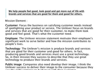 Mission Element :
Customer: Focus the business on satisfying customer needs instead
of spotlighting your product or service, The Unilever focus on brands
and services that are good for their customer, to make them look
good and feel good. That’s what the customer need.
Employee: The Unilever mission statement motivate their employee’s
significant work to serve better and how the mission contributes to
people’s lives.
Technology: The Unilever’s mission is produce brands and services
that are good for their customer and good for others. In fact,
producing good brands and services must use a great technology.
So, in their mission they success to describe that they use great
technology to produce their brands and services.
Public image: Companies also need develop their image. I think the
Unilever success to deliver their image to the consumer because they
We help people feel good, look good and get more out of life with
brands and services that are good for them and good for others.
 
