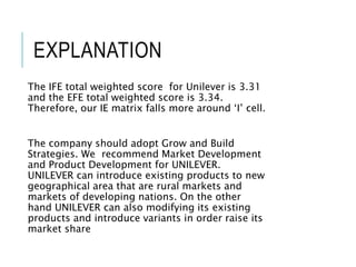 EXPLANATION
The IFE total weighted score for Unilever is 3.31
and the EFE total weighted score is 3.34.
Therefore, our IE matrix falls more around ‘I’ cell.
The company should adopt Grow and Build
Strategies. We recommend Market Development
and Product Development for UNILEVER.
UNILEVER can introduce existing products to new
geographical area that are rural markets and
markets of developing nations. On the other
hand UNILEVER can also modifying its existing
products and introduce variants in order raise its
market share
 