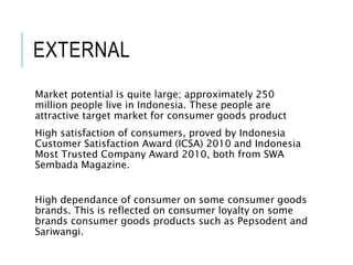 EXTERNAL
Market potential is quite large; approximately 250
million people live in Indonesia. These people are
attractive target market for consumer goods product
High satisfaction of consumers, proved by Indonesia
Customer Satisfaction Award (ICSA) 2010 and Indonesia
Most Trusted Company Award 2010, both from SWA
Sembada Magazine.
High dependance of consumer on some consumer goods
brands. This is reflected on consumer loyalty on some
brands consumer goods products such as Pepsodent and
Sariwangi.
 