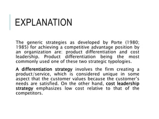 EXPLANATION
The generic strategies as developed by Porte (1980;
1985) for achieving a competitive advantage position by
an organization are: product differentiation and cost
leadership. Product differentiation being the most
commonly used one of these two strategic typologies.
A differentiation strategy involves the firm creating a
product/service, which is considered unique in some
aspect that the customer values because the customer’s
needs are satisfied. On the other hand, cost leadership
strategy emphasizes low cost relative to that of the
competitors.
 