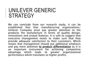 UNILEVER GENERIC
STRATEGY
We can conclude from our research study, it can be
established that that manufacturing organizations/
Unilever Company must pay greater attention to the
products the manufacture in terms of quality design,
innovations and unique features. It is safe to suggest that
executive management needs to make sure that they
provide adequate satisfaction to their customers. Which
means that management should put additional emphasis
and pay more attention to product differentiation as it is
an important instrument for achieving competitive
advantage which leads to greater organizational
performance which translates to higher profits.
 