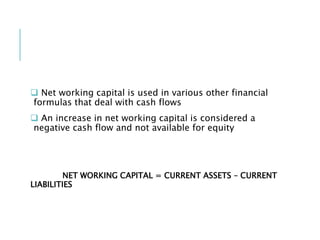  Net working capital is used in various other financial
formulas that deal with cash flows
 An increase in net working capital is considered a
negative cash flow and not available for equity
NET WORKING CAPITAL = CURRENT ASSETS – CURRENT
LIABILITIES
 