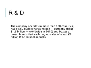 R & D
The company operates in more than 100 countries,
has a R&D budget (€928 million — currently about
$1.3 billion -- worldwide in 2010) and boasts a
dozen brands that each ring up sales of about €1
billion ($1.4 billion) annually
 