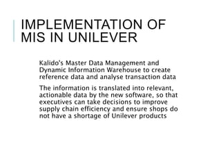 IMPLEMENTATION OF
MIS IN UNILEVER
Kalido's Master Data Management and
Dynamic Information Warehouse to create
reference data and analyse transaction data
The information is translated into relevant,
actionable data by the new software, so that
executives can take decisions to improve
supply chain efficiency and ensure shops do
not have a shortage of Unilever products
 
