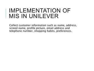 IMPLEMENTATION OF
MIS IN UNILEVER
Collect customer information such as name, address,
screed name, profile picture, email address and
telephone number, shopping habits, preferences.
 
