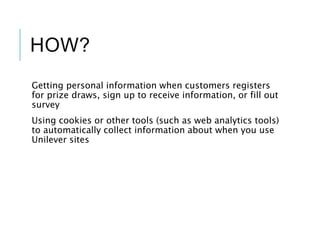 HOW?
Getting personal information when customers registers
for prize draws, sign up to receive information, or fill out
survey
Using cookies or other tools (such as web analytics tools)
to automatically collect information about when you use
Unilever sites
 