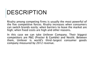 DESCRIPTION
Rivalry among competing firms is usually the most powerful of
the five competitive forces. Rivalry increases when consumers
can switch brands easily; when barriers to leave the market are
high; when fixed costs are high and other reasons.
In this case we can take Unilever Company. Their biggest
competitors are P&G (Procter & Gamble) and Nestlé. Between
them, Unilever is world's third-largest consumer goods
company measured by 2012 revenue.
 