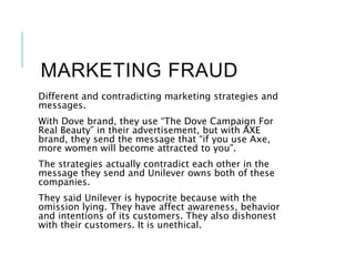MARKETING FRAUD
Different and contradicting marketing strategies and
messages.
With Dove brand, they use “The Dove Campaign For
Real Beauty” in their advertisement, but with AXE
brand, they send the message that “if you use Axe,
more women will become attracted to you”.
The strategies actually contradict each other in the
message they send and Unilever owns both of these
companies.
They said Unilever is hypocrite because with the
omission lying. They have affect awareness, behavior
and intentions of its customers. They also dishonest
with their customers. It is unethical.
 