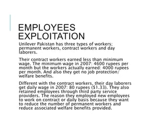 EMPLOYEES
EXPLOITATION
Unilever Pakistan has three types of workers;
permanent workers, contract workers and day
laborers.
Their contract workers earned less than minimum
wage. The minimum wage in 2007: 4600 rupees per
month but the workers actually earned: 4000 rupees
per month. And also they get no job protection/
welfare benefits.
Different with the contract workers, their day laborers
get daily wage in 2007: 80 rupees ($1.33). They also
retained employees through third party service
providers. The reason they employed new employees
to work on contract or daily basis because they want
to reduce the number of permanent workers and
reduce associated welfare benefits provided.
 