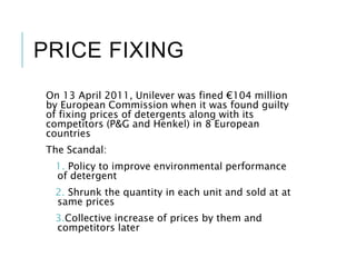 PRICE FIXING
On 13 April 2011, Unilever was fined €104 million
by European Commission when it was found guilty
of fixing prices of detergents along with its
competitors (P&G and Henkel) in 8 European
countries
The Scandal:
1. Policy to improve environmental performance
of detergent
2. Shrunk the quantity in each unit and sold at at
same prices
3.Collective increase of prices by them and
competitors later
 