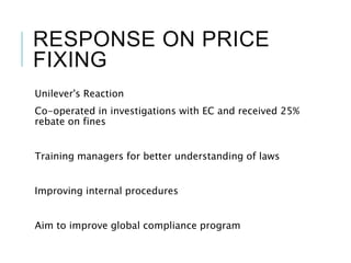 RESPONSE ON PRICE
FIXING
Unilever's Reaction
Co-operated in investigations with EC and received 25%
rebate on fines
Training managers for better understanding of laws
Improving internal procedures
Aim to improve global compliance program
 