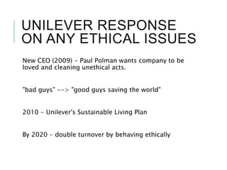 UNILEVER RESPONSE
ON ANY ETHICAL ISSUES
New CEO (2009) - Paul Polman wants company to be
loved and cleaning unethical acts.
"bad guys" --> "good guys saving the world"
2010 - Unilever's Sustainable Living Plan
By 2020 - double turnover by behaving ethically
 
