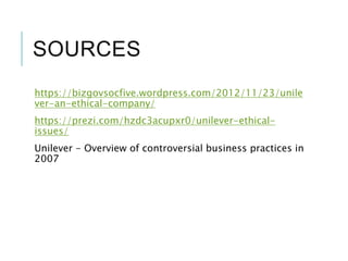 SOURCES
https://bizgovsocfive.wordpress.com/2012/11/23/unile
ver-an-ethical-company/
https://prezi.com/hzdc3acupxr0/unilever-ethical-
issues/
Unilever - Overview of controversial business practices in
2007
 