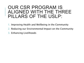 OUR CSR PROGRAM IS
ALIGNED WITH THE THREE
PILLARS OF THE USLP:
1. Improving Health and Wellbeing in the Community
2. Reducing our Environmental Impact on the Community
3. Enhancing Livelihoods
 