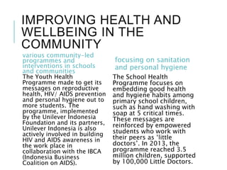 IMPROVING HEALTH AND
WELLBEING IN THE
COMMUNITY
various community-led
programmes and
interventions in schools
and communities
The Youth Health
Programme made to get its
messages on reproductive
health, HIV/ AIDS prevention
and personal hygiene out to
more students. The
programme, implemented
by the Unilever Indonesia
Foundation and its partners,
Unilever Indonesia is also
actively involved in building
HIV and AIDS awareness in
the work place in
collaboration with the IBCA
(Indonesia Business
Coalition on AIDS).
focusing on sanitation
and personal hygiene
The School Health
Programme focuses on
embedding good health
and hygiene habits among
primary school children,
such as hand washing with
soap at 5 critical times.
These messages are
reinforced by empowered
students who work with
their peers as ‘little
doctors’. In 2013, the
programme reached 3.5
million children, supported
by 100,000 Little Doctors.
 