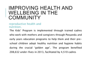 IMPROVING HEALTH AND
WELLBEING IN THE
COMMUNITY
reproductive health and
nutrition.
The Kids’ Program is implemented through trained cadres
who work with mothers and caregivers through Posyandu and
early years education programs to help them and their pre-
school children adopt healthy nutrition and hygiene habits
during the crucial ‘golden age’. The program benefited
208,632 under-fives in 2013, facilitated by 4,510 cadres
 