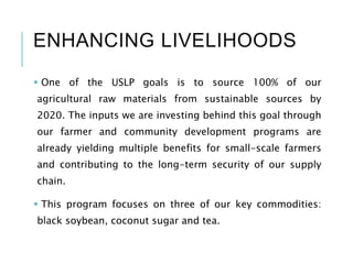 ENHANCING LIVELIHOODS
 One of the USLP goals is to source 100% of our
agricultural raw materials from sustainable sources by
2020. The inputs we are investing behind this goal through
our farmer and community development programs are
already yielding multiple benefits for small-scale farmers
and contributing to the long-term security of our supply
chain.
 This program focuses on three of our key commodities:
black soybean, coconut sugar and tea.
 