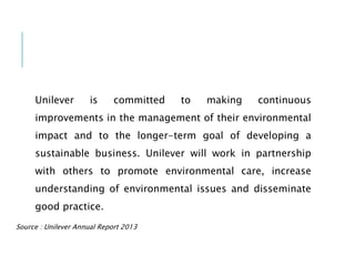 Unilever is committed to making continuous
improvements in the management of their environmental
impact and to the longer-term goal of developing a
sustainable business. Unilever will work in partnership
with others to promote environmental care, increase
understanding of environmental issues and disseminate
good practice.
Source : Unilever Annual Report 2013
 