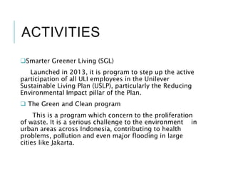 ACTIVITIES
Smarter Greener Living (SGL)
Launched in 2013, it is program to step up the active
participation of all ULI employees in the Unilever
Sustainable Living Plan (USLP), particularly the Reducing
Environmental Impact pillar of the Plan.
 The Green and Clean program
This is a program which concern to the proliferation
of waste. It is a serious challenge to the environment in
urban areas across Indonesia, contributing to health
problems, pollution and even major flooding in large
cities like Jakarta.
 