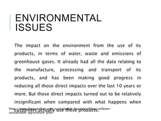ENVIRONMENTAL
ISSUES
The impact on the environment from the use of its
products, in terms of water, waste and emissions of
greenhouse gases. It already had all the data relating to
the manufacture, processing and transport of its
products, and has been making good progress in
reducing all those direct impacts over the last 10 years or
more. But those direct impacts turned out to be relatively
insignificant when compared with what happens when
customers actually use these products.http://www.theguardian.com/sustainable-business/blog/unilever-
sustainable-agriculture-plan
 
