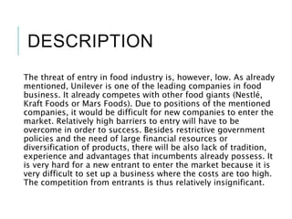 DESCRIPTION
The threat of entry in food industry is, however, low. As already
mentioned, Unilever is one of the leading companies in food
business. It already competes with other food giants (Nestlé,
Kraft Foods or Mars Foods). Due to positions of the mentioned
companies, it would be difficult for new companies to enter the
market. Relatively high barriers to entry will have to be
overcome in order to success. Besides restrictive government
policies and the need of large financial resources or
diversification of products, there will be also lack of tradition,
experience and advantages that incumbents already possess. It
is very hard for a new entrant to enter the market because it is
very difficult to set up a business where the costs are too high.
The competition from entrants is thus relatively insignificant.
 