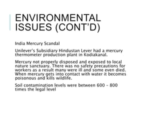 ENVIRONMENTAL
ISSUES (CONT’D)
India Mercury Scandal
Unilever’s Subsidiary Hindustan Lever had a mercury
thermometer production plant in Kodiakanal.
Mercury not properly disposed and exposed to local
nature sanctuary. There was no safety precautions for
workers as a result many were ill and some even died.
When mercury gets into contact with water it becomes
poisonous and kills wildlife.
Soil contamination levels were between 600 – 800
times the legal level
 