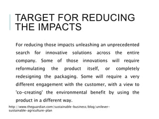TARGET FOR REDUCING
THE IMPACTS
For reducing those impacts unleashing an unprecedented
search for innovative solutions across the entire
company. Some of those innovations will require
reformulating the product itself, or completely
redesigning the packaging. Some will require a very
different engagement with the customer, with a view to
'co-creating' the environmental benefit by using the
product in a different way.
http://www.theguardian.com/sustainable-business/blog/unilever-
sustainable-agriculture-plan
 