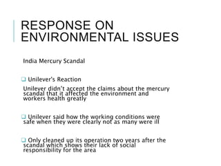 RESPONSE ON
ENVIRONMENTAL ISSUES
India Mercury Scandal
 Unilever's Reaction
Unilever didn’t accept the claims about the mercury
scandal that it affected the environment and
workers health greatly
 Unilever said how the working conditions were
safe when they were clearly not as many were ill
 Only cleaned up its operation two years after the
scandal which shows their lack of social
responsibility for the area
 