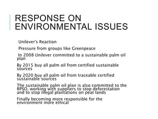 RESPONSE ON
ENVIRONMENTAL ISSUES
Unilever's Reaction
Pressure from groups like Greenpeace
In 2008 Unilever committed to a sustainable palm oil
plan
By 2015 buy all palm oil from certified sustainable
sources
By 2020 buy all palm oil from traceable certified
sustainable sources
The sustainable palm oil plan is also committed to the
RPSO, working with suppliers to stop deforestation
and to stop illegal plantations on peat lands
Finally becoming more responsible for the
environment more ethical
 