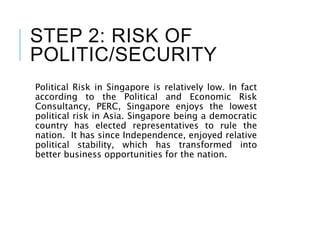 STEP 2: RISK OF
POLITIC/SECURITY
Political Risk in Singapore is relatively low. In fact
according to the Political and Economic Risk
Consultancy, PERC, Singapore enjoys the lowest
political risk in Asia. Singapore being a democratic
country has elected representatives to rule the
nation. It has since Independence, enjoyed relative
political stability, which has transformed into
better business opportunities for the nation.
 