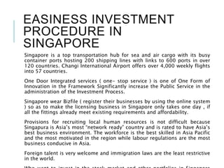 EASINESS INVESTMENT
PROCEDURE IN
SINGAPORE
Singapore is a top transportation hub for sea and air cargo with its busy
container ports hosting 200 shipping lines with links to 600 ports in over
120 countries. Changi International Airport offers over 4,000 weekly flights
into 57 countries.
One Door Integrated services ( one- stop service ) is one of One Form of
Innovation in the Framework Significantly increase the Public Service in the
administration of the Investment Process.
Singapore wear Bizfile ( register their businesses by using the online system
) so as to make the licensing business in Singapore only takes one day , if
all the fittings already meet existing requirements and affordability.
Provisions for recruiting local human resources is not difficult because
Singapura is Asia’s most “network ready” country and is rated to have Asia’s
best business environment. The workforce is the best skilled in Asia Pacific
and the most motivated in the region while labour regulations are the most
business conducive in Asia.
Foreign talent is very welcome and immigration laws are the least restrictive
in the world.
 