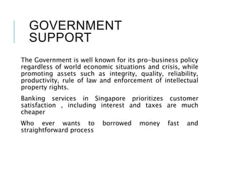 GOVERNMENT
SUPPORT
The Government is well known for its pro-business policy
regardless of world economic situations and crisis, while
promoting assets such as integrity, quality, reliability,
productivity, rule of law and enforcement of intellectual
property rights.
Banking services in Singapore prioritizes customer
satisfaction , including interest and taxes are much
cheaper
Who ever wants to borrowed money fast and
straightforward process
 