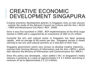 CREATIVE ECONOMIC
DEVELOPMENT SINGAPURA
Creative economic development policies in Singapore rests on two sources
, namely the study of the Advisory Council on Culture and the Arts ( ACCA
, 1989) and Renaissance City Plans ( RCP , 2000)
Since it was first launched in 2000 , RCP implementation of the third stage
started in 2008 and is supported by an investment of USD 23:25 million
Currently the arts and cultural sector in Singapore has been growing
rapidly , with an average of 80 events per day . Singapore society is slowly
starting to see arts and cultural activities as a vital part of their lives.
Singapore government seems very serious to develop creative industries ,
starting from forming Ministry of Information and the Arts ( MITA ), which
later became the Ministry of Information and Communication Art ( MICA )
Since this policy was developed , value-added ( VA ) in Singapore's media
industry is growing at a value of approximately S $ 5.5 billion and bring in
revenues of up to approximately S $ 22.4 billion.
 