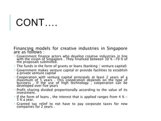 CONT….
Financing models for creative industries in Singapore
are as follows :
 Government finance actors who develop creative industries in line
with the vision of Singapore . They financed between 30 % -70 % of
the proposals submitted.
 The funds in the form of grants or loans (banking / venture capital)
 Government makes venture capital or provide facilities to establish
a private venture capital
 Cooperation with venture capital principals at least 2 years of a
maximum of 5 years . This cooperation depends on the type of
business . If the use of high technology , cooperation can be
developed over five years
 Profit sharing divided proportionally according to the value of its
investment.
 If the form of loans , the interest that is applied ranges from 4 % -
5 % a year.
 Granted tax relief to not have to pay corporate taxes for new
companies for 2 years .
 