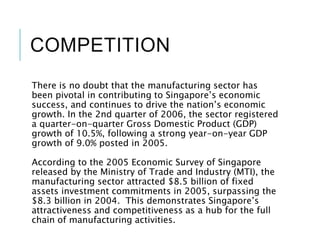 COMPETITION
There is no doubt that the manufacturing sector has
been pivotal in contributing to Singapore’s economic
success, and continues to drive the nation’s economic
growth. In the 2nd quarter of 2006, the sector registered
a quarter-on-quarter Gross Domestic Product (GDP)
growth of 10.5%, following a strong year-on-year GDP
growth of 9.0% posted in 2005.
According to the 2005 Economic Survey of Singapore
released by the Ministry of Trade and Industry (MTI), the
manufacturing sector attracted $8.5 billion of fixed
assets investment commitments in 2005, surpassing the
$8.3 billion in 2004. This demonstrates Singapore’s
attractiveness and competitiveness as a hub for the full
chain of manufacturing activities.
 