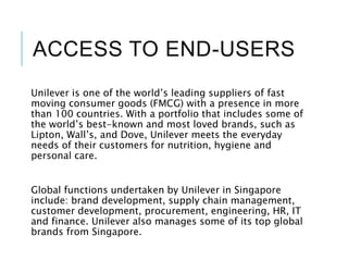ACCESS TO END-USERS
Unilever is one of the world’s leading suppliers of fast
moving consumer goods (FMCG) with a presence in more
than 100 countries. With a portfolio that includes some of
the world’s best-known and most loved brands, such as
Lipton, Wall’s, and Dove, Unilever meets the everyday
needs of their customers for nutrition, hygiene and
personal care.
Global functions undertaken by Unilever in Singapore
include: brand development, supply chain management,
customer development, procurement, engineering, HR, IT
and finance. Unilever also manages some of its top global
brands from Singapore.
 