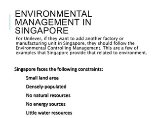 ENVIRONMENTAL
MANAGEMENT IN
SINGAPORE
For Unilever, if they want to add another factory or
manufacturing unit in Singapore, they should follow the
Environmental Controlling Management. This are a few of
examples that Singapore provide that related to environment.
Singapore faces the following constraints:
Small land area
Densely-populated
No natural resources
No energy sources
Little water resources
 