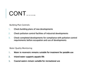 CONT…..
Building Plan Controls:
1. Check building plans of new developments
2. Check pollution control facilities of industrial developments
3. Check completed developments for compliance with pollution control
requirements before occupation and use of developments
Water Quality Monitoring
1. Water in reservoirs remains suitable for treatment for potable use
2. Inland water supports aquatic life
3. Coastal waters remain suitable for recreational use
 