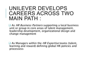 UNILEVER DEVELOPS
CAREERS ACROSS TWO
MAIN PATH :
 As HR Business Partners supporting a local business
unit or group in core areas of talent management,
leadership development, organizational design and
change management
 As Managers within the HR Expertise teams (talent,
learning and reward) defining global HR policies and
processess
 