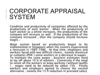 CORPORATE APPRAISAL
SYSTEM
Condition and productivity of companies affected by the
productivity of each worker . When the productivity of
each worker as a whole increases, the productivity of the
company will increase as well . If the productivity of the
company increased , then the company should increase
wages .
Wage system based on productivity began to be
implemented in Singapore when the country experienced
a recession in 1985-1986 . At that time, employers and
workers faced with two difficult choice , namely dismissal
or cutbacks (PHK ) some workers or a decrease in wages .
To maintain the same wages , business estimates need
to lay off about 10 % of workers . Conversely if the need
to retain all the workers to keep working ( without layoffs
) , wages need to be reduced by about 15% . Finally
workers and employers agreed to choose the second
alternative , namely the 15 % reduction in prorated salary
 
