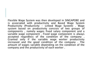 Flexible Wage System was then developed in SINGAPORE and
is associated with productivity and Based Wage System
Productivity (Productivity - Linked Wage System) . Wage
system based on productivity consists of two groups of
components , namely wages fixed salary component and a
variable wage component . Fixed wage component is always
accepted regardless of the condition of the company .
Granted only if the variable wage worker productivity
increased and the good condition of the company . The
amount of wages variable depending on the condition of the
company and the productivity of each worker .
 