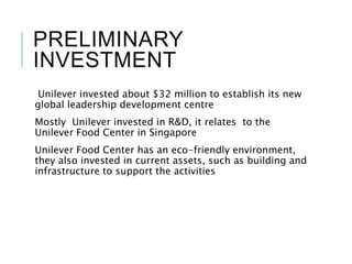 PRELIMINARY
INVESTMENT
Unilever invested about $32 million to establish its new
global leadership development centre
Mostly Unilever invested in R&D, it relates to the
Unilever Food Center in Singapore
Unilever Food Center has an eco-friendly environment,
they also invested in current assets, such as building and
infrastructure to support the activities
 