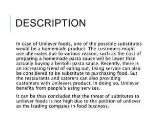 DESCRIPTION
In case of Unilever foods, one of the possible substitutes
would be a homemade product. The customers might
use alternates due to various reason, such as the cost of
preparing a homemade pasta sauce will be lower than
actually buying a bertolli pasta sauce. Recently, there is
an increasing trend of eating out. Using service can also
be considered to be substitute to purchasing food. But
the restaurants and caterers can also providing
customers with Unilevers product. In doing so, Unilever
benefits from people’s using services.
It can be thus concluded that the threat of subtitutes to
unilever foods is not high due to the potition of unilever
as the leading compaies in food business.
 